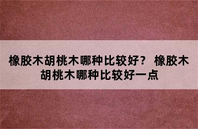 橡胶木胡桃木哪种比较好？ 橡胶木胡桃木哪种比较好一点